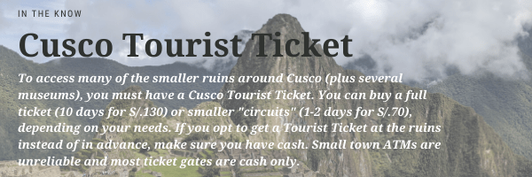 Text: To access many of the smaller ruins around Cusco, plus several museums, you must have a Cusco Tourist Ticket. You can buy a full ticket (10 days for 130 soles) or smaller circuits at 1 to 2 days for 70 soles. If you opt to pick a ticket up at the ruins instead of in advance, make sure you have cash with you. Small town ATMs are unreliable and most ticket gates are cash only